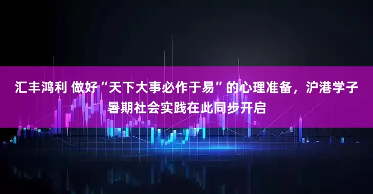 汇丰鸿利 做好“天下大事必作于易”的心理准备，沪港学子暑期社会实践在此同步开启