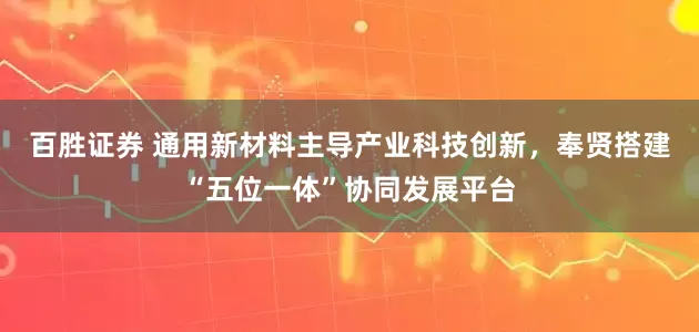 百胜证券 通用新材料主导产业科技创新，奉贤搭建“五位一体”协同发展平台