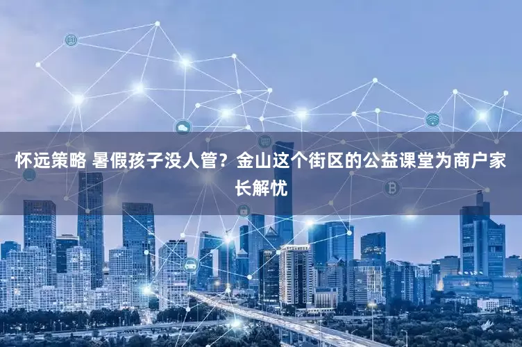怀远策略 暑假孩子没人管？金山这个街区的公益课堂为商户家长解忧