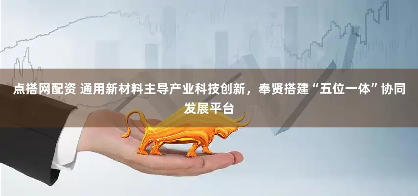 点搭网配资 通用新材料主导产业科技创新，奉贤搭建“五位一体”协同发展平台