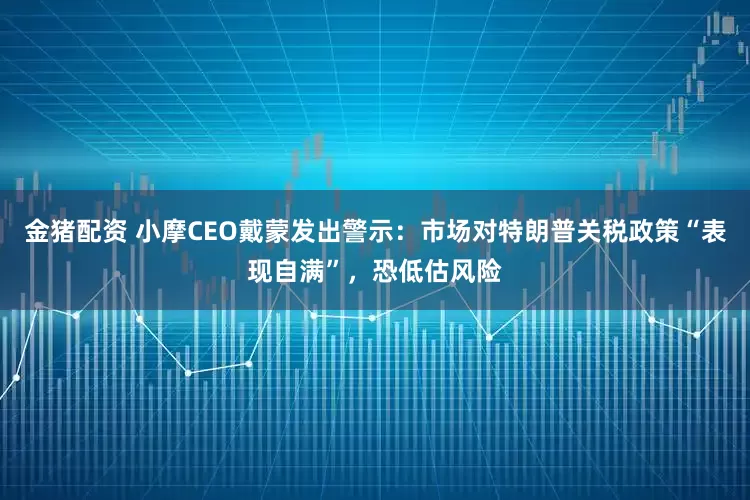 金猪配资 小摩CEO戴蒙发出警示：市场对特朗普关税政策“表现自满”，恐低估风险