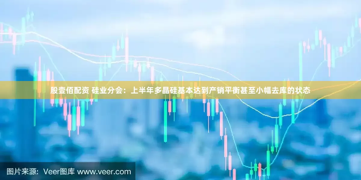 股壹佰配资 硅业分会：上半年多晶硅基本达到产销平衡甚至小幅去库的状态