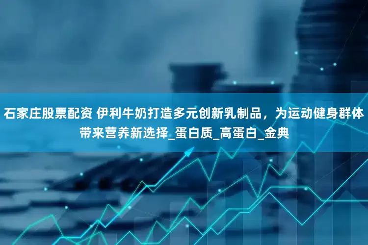 石家庄股票配资 伊利牛奶打造多元创新乳制品，为运动健身群体带来营养新选择_蛋白质_高蛋白_金典
