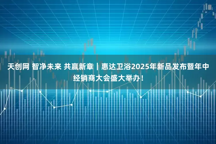 天创网 智净未来 共赢新章｜惠达卫浴2025年新品发布暨年中经销商大会盛大举办！