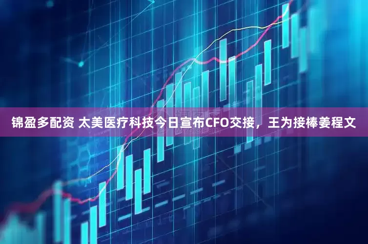 锦盈多配资 太美医疗科技今日宣布CFO交接，王为接棒姜程文