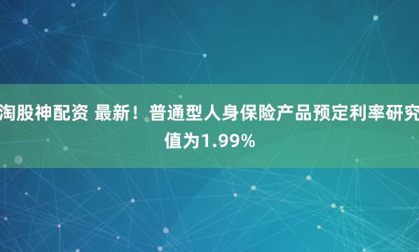 淘股神配资 最新！普通型人身保险产品预定利率研究值为1.99%