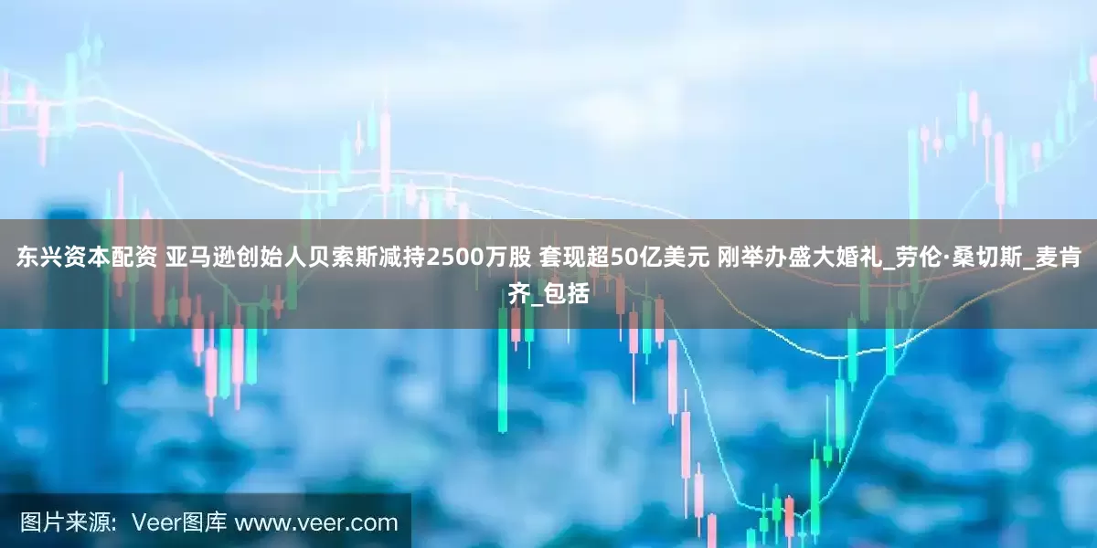 东兴资本配资 亚马逊创始人贝索斯减持2500万股 套现超50亿美元 刚举办盛大婚礼_劳伦·桑切斯_麦肯齐_包括