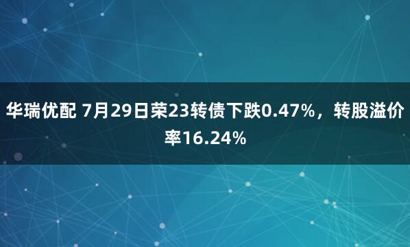 华瑞优配 7月29日荣23转债下跌0.47%，转股溢价率16.24%