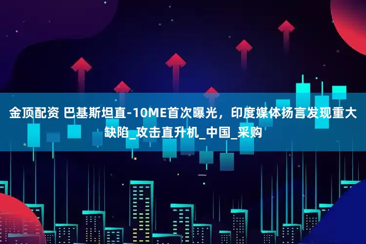金顶配资 巴基斯坦直-10ME首次曝光，印度媒体扬言发现重大缺陷_攻击直升机_中国_采购
