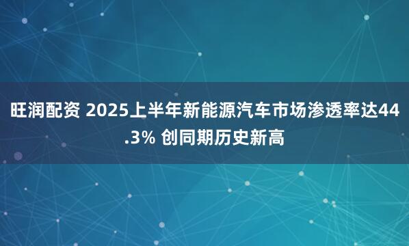 旺润配资 2025上半年新能源汽车市场渗透率达44.3% 创同期历史新高